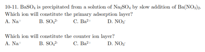10-11. BaSO, is precipitated from a solution of NazSO4 by slow addition of Ba(NO3)2.
Which ion will constitute the primary adsorption layer?
A. Na+
B. SO,2-
С. Ва2
D. NO,
Which ion will constitute the counter ion layer?
B. SO,2-
A. Na+
С. Ва?+
D. NO3
