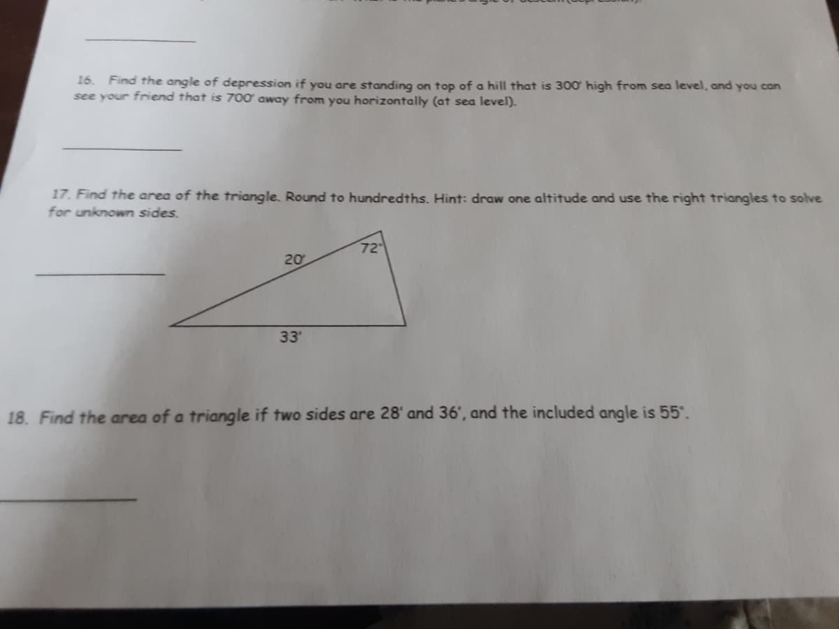 16.
Find the angle of depression if you are standing on top of a hill that is 300 high from sea level, and you con
see your friend that is 700' away from you horizontally (at sea level).
17. Find the area of the triangle. Round to hundredths. Hint: draw one altitude and use the right triangles to solve
for unknown sides.
72
20
33
18. Find the area of a triangle if two sides are 28' and 36', and the included angle is 55.
