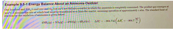 Example 9.5-1 Energy Balance About an Ammonia Oxidizer
One hundred mol NH/s and 200 mol O/s at 25°C are fed into a reactor in which the ammonia is completely consumed. The product gas emerges at
300°C. Calculate the rate at which heat must be transferred to or from the reactor, assuming operation at approximately 1 atm. The standard heat of
reaction for the oxidation of ammonia is given below:
4NH3(g) + 50z(g) → 4NO(g) + 6H;O(v): AH; = -904.7 kJ(AH,
=-904.7
