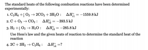 The standard heats of the following combustion reactions have been determined
experimentally:
1. C,Hs + O2 → 2CO2 + 3H2O : AH; = -1559.8 kJ
2. C+ O2 → CO2 : AH = -393.5 kJ
3. H2 + O2 → H2O: AHg=-285.8 kJ
Use Hess's law and the given heats of reaction to determine the standard heat of the
reaction
4. 2C + 3H2 → C2H6 : AH =?
