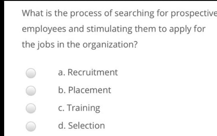 What is the process of searching for prospective
employees and stimulating them to apply for
the jobs in the organization?
a. Recruitment
b. Placement
c. Training
d. Selection
