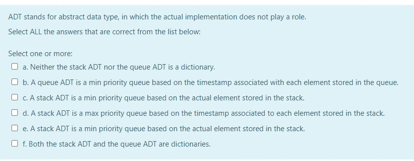 ADT stands for abstract data type, in which the actual implementation does not play a role.
Select ALL the answers that are correct from the list below:
Select one or more:
O a. Neither the stack ADT nor the queue ADT is a dictionary.
O b. A queue ADT is a min priority queue based on the timestamp associated with each element stored in the queue.
O c. A stack ADT is a min priority queue based on the actual element stored in the stack.
O d. A stack ADT is a max priority queue based on the timestamp associated to each element stored in the stack.
O e. A stack ADT is a min priority queue based on the actual element stored in the stack.
O f. Both the stack ADT and the queue ADT are dictionaries.
