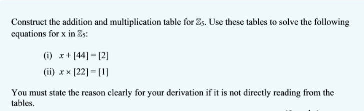 Construct the addition and multiplication table for Zs. Use these tables to solve the following
equations for x in Zs:
(i) x+ [44] = [2]
(ii) x x [22] = [1]
You must state the reason clearly for your derivation if it is not directly reading from the
tables.
