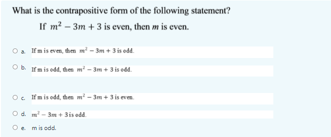 What is the contrapositive form of the following statement?
If m? – 3m + 3 is even, then m is even.
O a. Ifm is even, then m² – 3m + 3 is odd.
O b. Ifm is odd, then m² – 3m + 3 is odd.
O. Ifm is odd, then m² – 3m + 3 is even.
O d. m? - Зт + 3is odd.
е.
m is odd.
