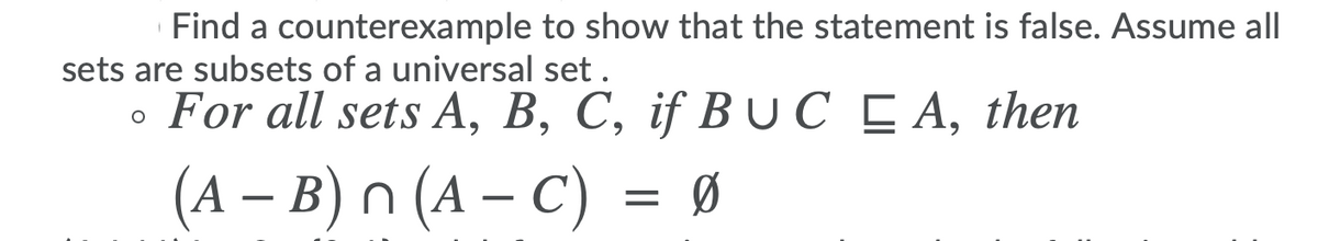 Find a counterexample to show that the statement is false. Assume all
sets are subsets of a universal set .
• For all sets A, B, C, if B UC C A, then
(A – B) n (A – C) = Ø
