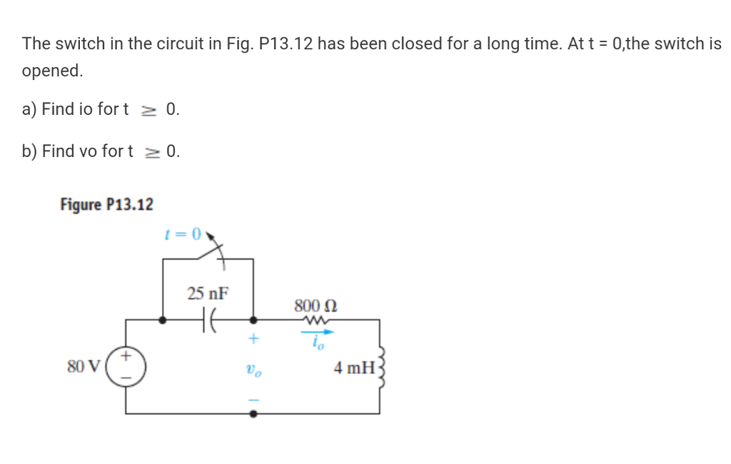 The switch in the circuit in Fig. P13.12 has been closed for a long time. At t = 0,the switch is
opened.
a) Find io for t z 0.
b) Find vo for t 2 0.
Figure P13.12
t= 0
25 nF
800 N
80 V
Vo
4 mH
