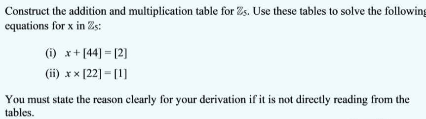 Construct the addition and multiplication table for Zs. Use these tables to solve the following
equations for x in Zs:
(i) x+ [44] = [2]
(ii) xx [22] = [1]
You must state the reason clearly for your derivation if it is not directly reading from the
tables.
