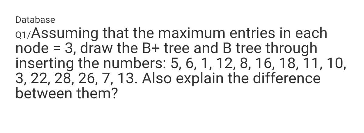 Database
Q1/Assuming that the maximum entries in each
node = 3, draw the B+ tree and B tree through
inserting the numbers: 5, 6, 1, 12, 8, 16, 18, 11, 10,
3, 22, 28, 26, 7, 13. Also explain the difference
between them?
