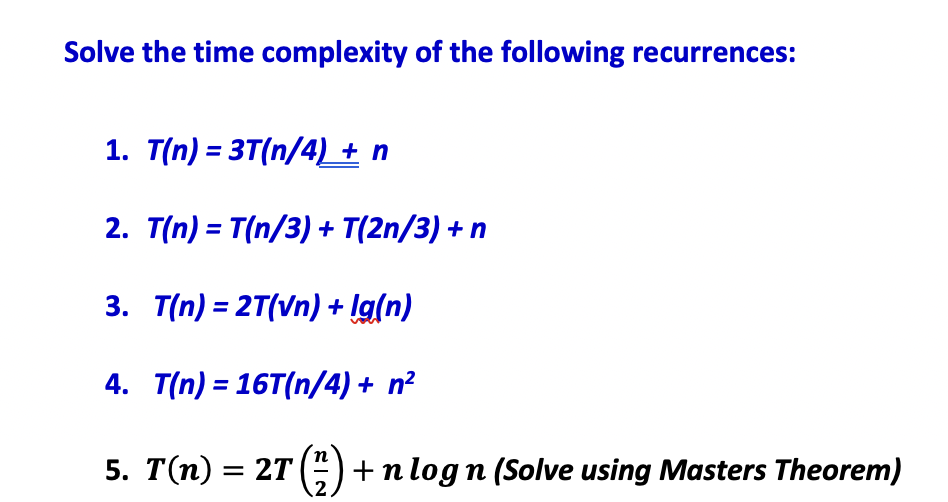 Solve the time complexity of the following recurrences:
1. T(n) = 3T(n/4) + n
2. T(n) = T(n/3) + T(2n/3) + n
3. T(n) = 2T(Vn) + !g(n)
4. T(n) = 16T(n/4) + n²
5. T(n) = 2T (G +n log n (Solve using Masters Theorem)
.2
