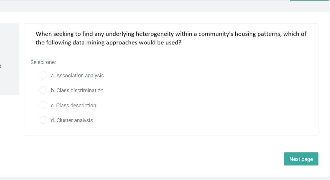 When seeking to find any underlying heterogeneity within a community's housing patterns, which of
the following data mining approaches would be used?
Select one:
a. Association analysis
b. Class discrimination
c. Class description
d. Cluster analysis
Next page
