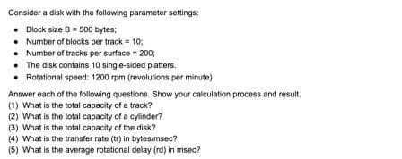 Consider a disk with the following parameter settings:
• Block size B= 500 bytes;
• Number of blocks per track = 10:
• Number of tracks per surface = 200;
• The disk contains 10 single-sided platters.
• Rotational speed: 1200 rpm (revolutions per minute)
Answer each of the following questions. Show your calculation process and result.
(1) What is the total capacity of a track?
(2) What is the total capacity of a cylinder?
(3) What is the total capacity of the disk?
(4) What is the transfer rate (tr) in bytes/msec?
(5) What is the average rotational delay (rd) in msec?
