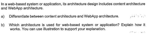 In a web-based system or application, its architecture design includes content architecture
and WebApp architecture.
a) Differentiate between content architecture and WebApp architecture.
b) Which architecture is used for web-based system or application? Explain how it
works. You can use illustration to support your explanation.
