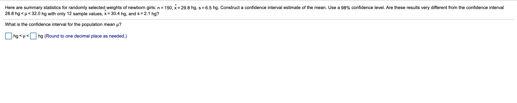 Here are summary statistics for randomly selected weights of newborn girls: n = 150, x = 29.8 hg, s = 6.5 hg. Construct a confidence interval estimate of the mean. Use a 98% confidence level. Are these results very different from the confidence interval
28.8 hg < µ< 32.0 hg with only 12 sample values, x= 30.4 hg, and s= 2.1 hg?
What is the confidence interval for the population mean µ?
hg <u< hg (Round to one decimal place as needed.)
