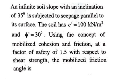 An infinite soil slope with an inclination
of 35° is subjected to seepage parallel to
its surface. The soil has c'=100 kN/m?
and o'= 30°. Using the concept of
mobilized cohesion and friction, at a
factor of safety of 1.5 with respect to
shear strength, the mobilized friction
angle is
