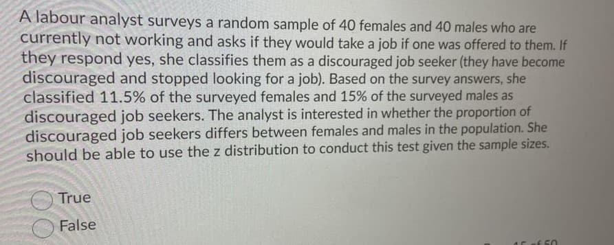 A labour analyst surveys a random sample of 40 females and 40 males who are
currently not working and asks if they would take a job if one was offered to them. If
they respond yes, she classifies them as a discouraged job seeker (they have become
discouraged and stopped looking for a job). Based on the survey answers, she
classified 11.5% of the surveyed females and 15% of the surveyed males as
discouraged job seekers. The analyst is interested in whether the proportion of
discouraged job seekers differs between females and males in the population. She
should be able to use the z distribution to conduct this test given the sample sizes.
True
False
of 50

