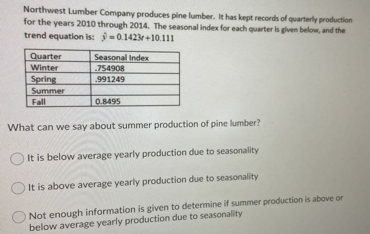Northwest Lumber Company produces pine lumber. It has kept records of quarterly production
for the years 2010 through 2014. The seasonal index for each quarter is given below, and the
trend equation is: =0.1423r+10.111
Quarter
Seasonal Index
Winter
.754908
Spring
.991249
Summer
Fall
0.8495
What can we say about summer production of pine lumber?
It is below average yearly production due to seasonality
It is above average yearly production due to seasonality
Not enough information is given to determine if summer production is above or
below average yearly production due to seasonality
