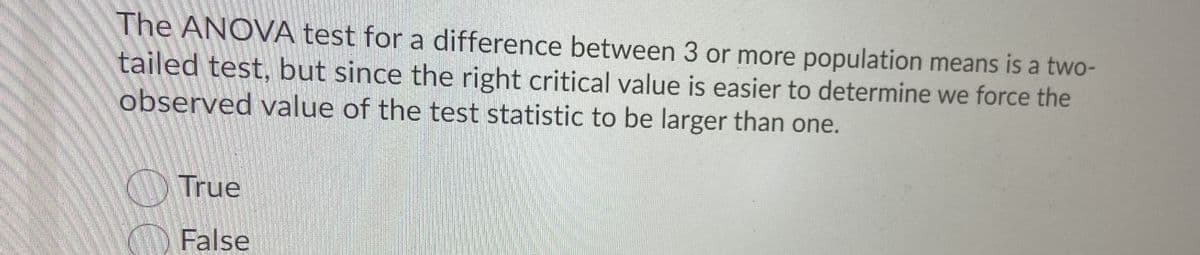 The ANOVA test for a difference between 3 or more population means is a two-
tailed test, but since the right critical value is easier to determine we force the
observed value of the test statistic to be larger than one.
True
False

