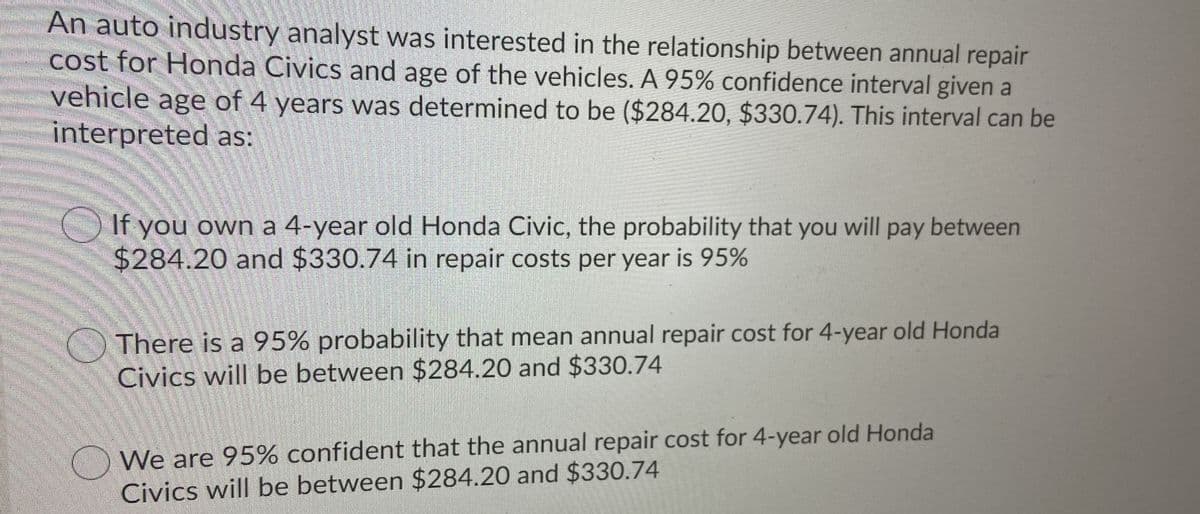 An auto industry analyst was interested in the relationship between annual repair
cost for Honda Civics and age of the vehicles. A 95% confidence interval given a
vehicle age of 4 years was determined to be ($284.20, $330.74). This interval can be
interpreted as:
If you own a 4-year old Honda Civic, the probability that you will pay between
$284.20 and $330.74 in repair costs per year is 95%
There is a 95% probability that mean annual repair cost for 4-year old Honda
Civics will be between $284.20 and $330.74
) We are 95% confident that the annual repair cost for 4-year old Honda
Civics will be between $284.20 and $330.74

