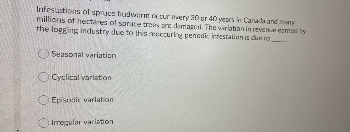 Infestations of spruce budworm occur every 30 or 40 years in Canada and many
millions of hectares of spruce trees are damaged. The variation in revenue earned by
the logging industry due to this reoccuring periodic infestation is due to
Seasonal variation
O Cyclical variation
Episodic variation
Irregular variation
