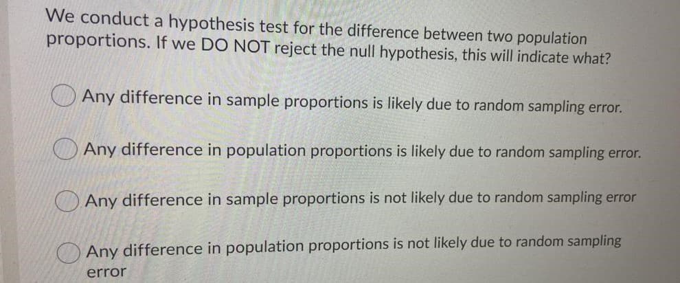We conduct a hypothesis test for the difference between two population
proportions. If we DO NOT reject the null hypothesis, this will indicate what?
O Any difference in sample proportions is likely due to random sampling error.
Any difference in population proportions is likely due to random sampling error.
O Any difference in sample proportions is not likely due to random sampling error
Any difference in population proportions is not likely due to random sampling
error
