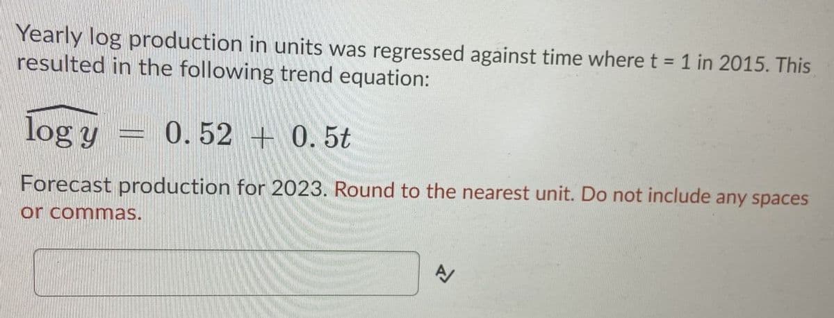 Yearly log production in units was regressed against time where t = 1 in 2015. This
resulted in the following trend equation:
%3D
log y
0.52 +0.5t
Forecast production for 2023. Round to the nearest unit. Do not include any spaces
or commas.
