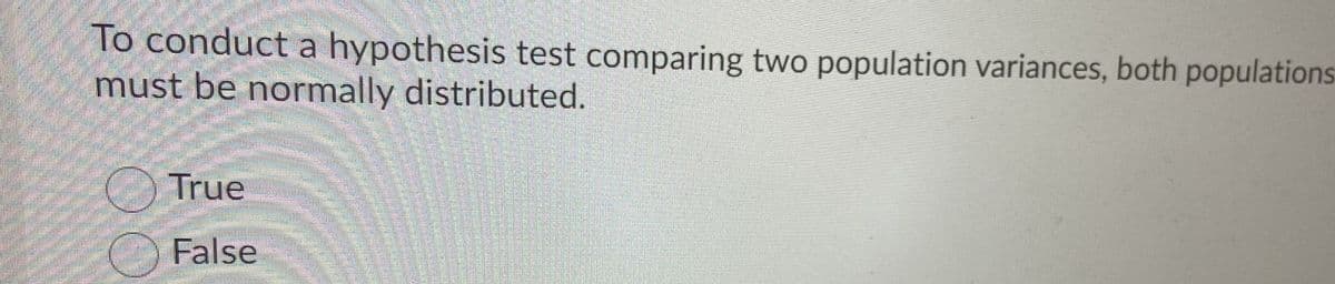 To conduct a hypothesis test comparing two population variances, both populations
must be normally distributed.
True
False
