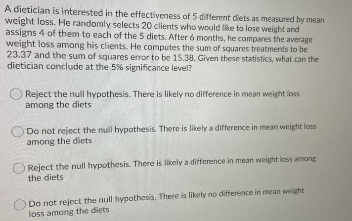 A dietician is interested in the effectiveness of 5 different diets as measured by mean
weight loss. He randomly selects 20 clients who would like to lose weight and
assigns 4 of them to each of the 5 diets. After 6 months, he compares the average
weight loss among his clients. He computes the sum of squares treatments to be
23.37 and the sum of squares error to be 15.38. Given these statistics, what can the
dietician conclude at the 5% significance level?
Reject the null hypothesis. There is likely no difference in mean weight loss
among the diets
Do not reject the null hypothesis. There is likely a difference in mean weight loss
among the diets
Reject the null hypothesis. There is likely a difference in mean weight loss among
the diets
Do not reject the null hypothesis. There is likely no difference in mean weight
loss among the diets
