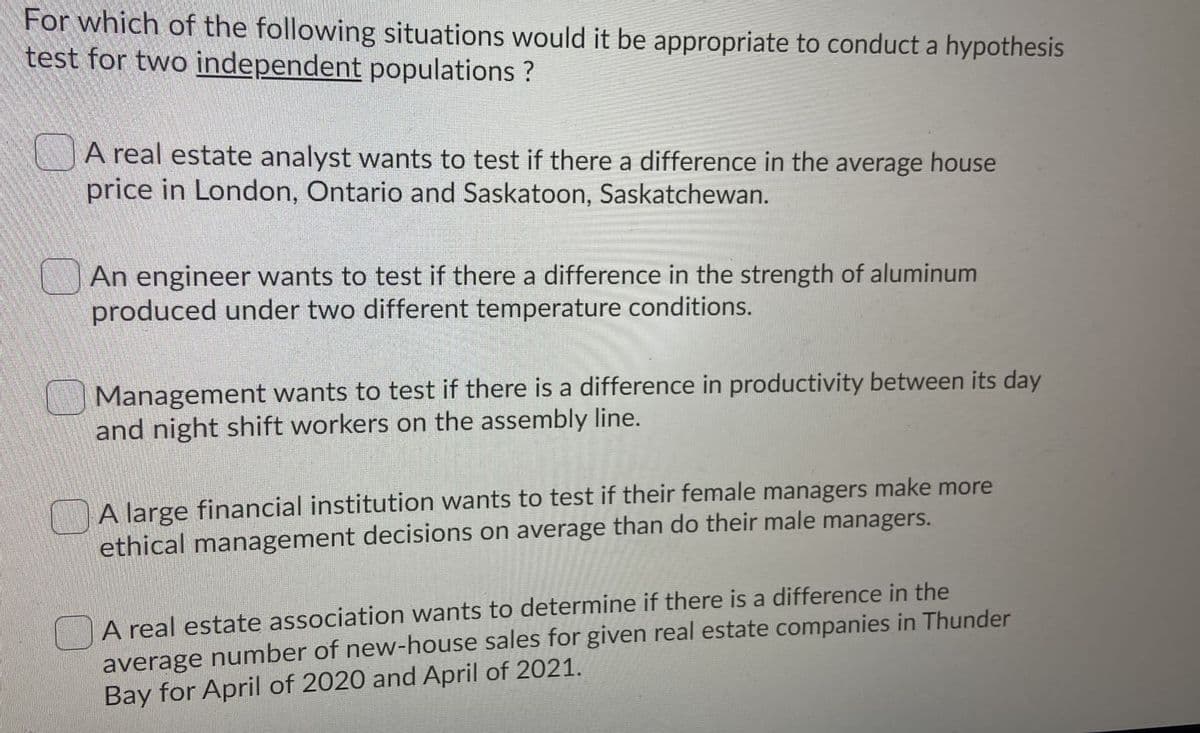 For which of the following situations would it be appropriate to conduct a hypothesis
test for two independent populations ?
A real estate analyst wants to test if there a difference in the average house
price in London, Ontario and Saskatoon, Saskatchewan.
|An engineer wants to test if there a difference in the strength of aluminum
produced under two different temperature conditions.
Management wants to test if there is a difference in productivity between its day
and night shift workers on the assembly line.
A large financial institution wants to test if their female managers make more
ethical management decisions on average than do their male managers.
A real estate association wants to determine if there is a difference in the
average number of new-house sales for given real estate companies in Thunder
Bay for April of 2020 and April of 2021.
