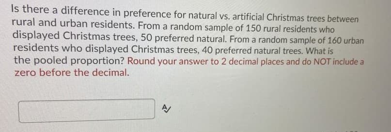 Is there a difference in preference for natural vs. artificial Christmas trees between
rural and urban residents. From a random sample of 150 rural residents who
displayed Christmas trees, 50 preferred natural. From a random sample of 160 urban
residents who displayed Christmas trees, 40 preferred natural trees. What is
the pooled proportion? Round your answer to 2 decimal places and do NOT include a
zero before the decimal.
