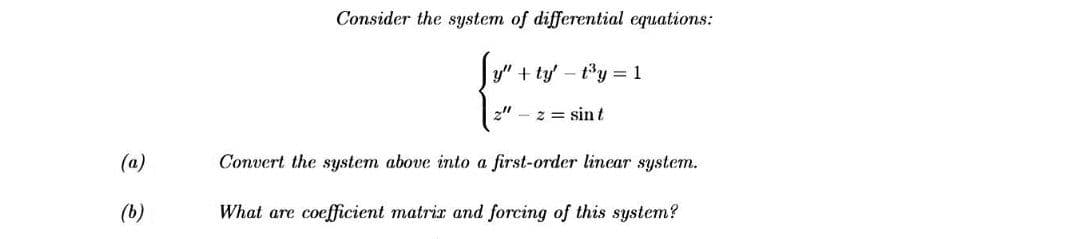 Consider the system of differential equations:
y" + ty' - ty = 1
z" - 2 = sin t
(a)
Convert the system above into a first-order linear system.
(b)
What are coefficient matrir and forcing of this system?
