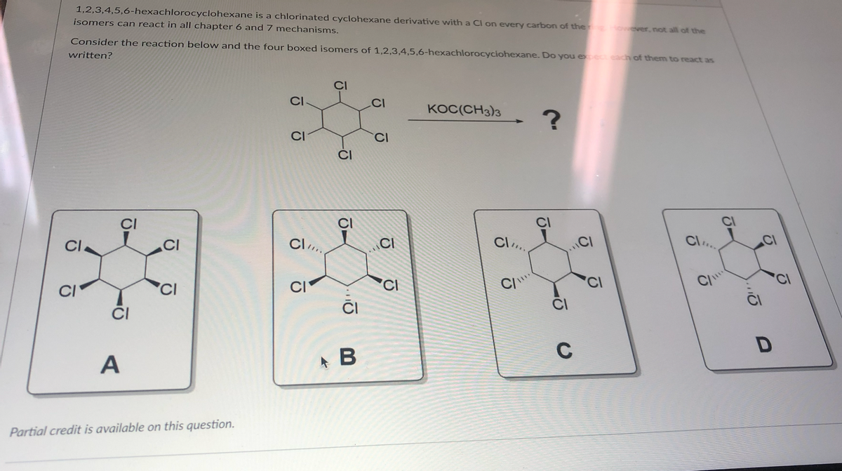 1,2,3,4,5,6-hexachlorocyclohexane is a chlorinated cyclohexane derivative with a Cl on every carbon of the However, not all of the
isomers can react in all chapter 6 and 7 mechanisms.
Consider the reaction below and the four boxed isomers of 1,2,3,4,5,6-hexachlorocyclohexane. Do you expect each of them to react as
written?
CI
CI
A
CI
CI
Partial credit is available on this question.
CI
CI
Cl
CI
J-
-J
CI
B
CI
ō
CI
KOC(CH3)3
Cl
C/
?
C
CI
Cl
2
Qu
D
Ō