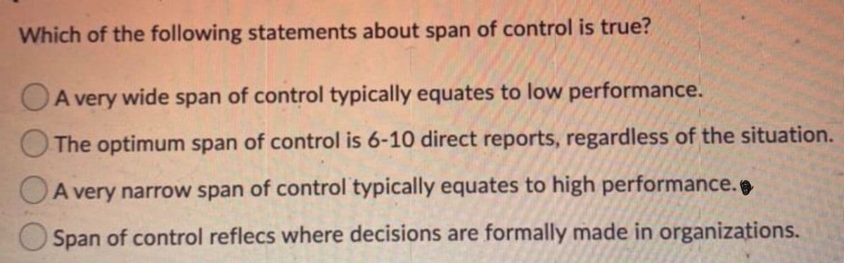 Which of the following statements about span of control is true?
OA very wide span of control typically equates to low performance.
The optimum span of control is 6-10 direct reports, regardless of the situation.
A very narrow span of control typically equates to high performance.
Span of control reflecs where decisions are formally made in organizations.
