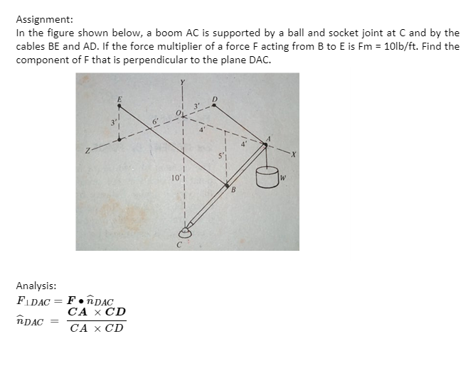 Assignment:
In the figure shown below, a boom AC is supported by a ball and socket joint at C and by the
cables BE and AD. If the force multiplier of a force F acting from B to E is Fm = 10lb/ft. Find the
component of F that is perpendicular to the plane DAC.
6
10'1
W
Analysis:
FIDAC = F• nDAC
СА х CD
СА х CD
îDAC
