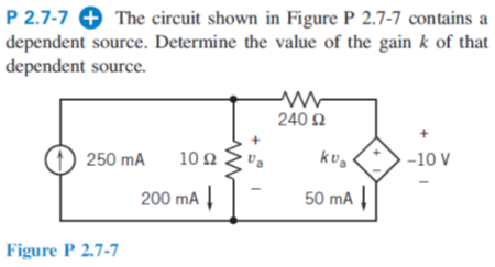 P 2.7-7 + The circuit shown in Figure P 2.7-7 contains a
dependent source. Determine the value of the gain k of that
dependent source.
240 2
(1) 250 mA
10Ω
-10 V
200 mA |
50 mA
Figure P 2.7-7

