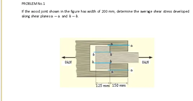 PROBLEM No.1
If the wood joint shown in the figure has width of 200 mm, determine the average shear stress developed
along shear planes a - a and b - 6.
8KN
8KN
125 mm 150 mm
