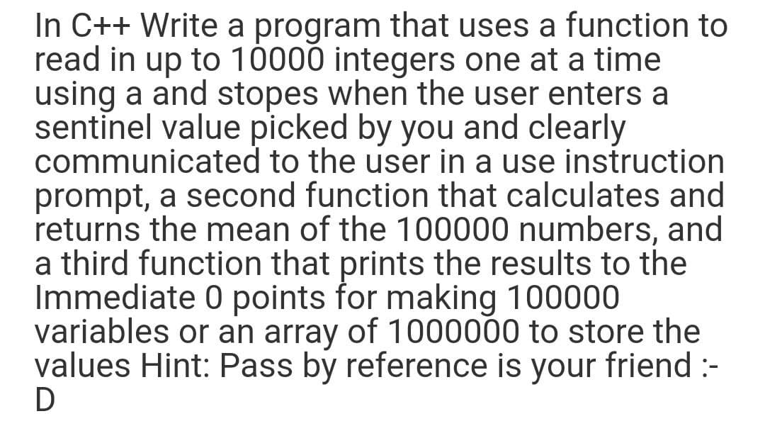 In C++ Write a program that uses a function to
read in up to 10000 integers one at a time
using a and stopes when the user enters a
sentinel value picked by you and clearly
communicated to the user in a use instruction
prompt, a second function that calculates and
returns the mean of the 100000 numbers, and
a third function that prints the results to the
Immediate 0 points for making 100000
variables or an array of 1000000 to store the
values Hint: Pass by reference is friend :-
D
your
