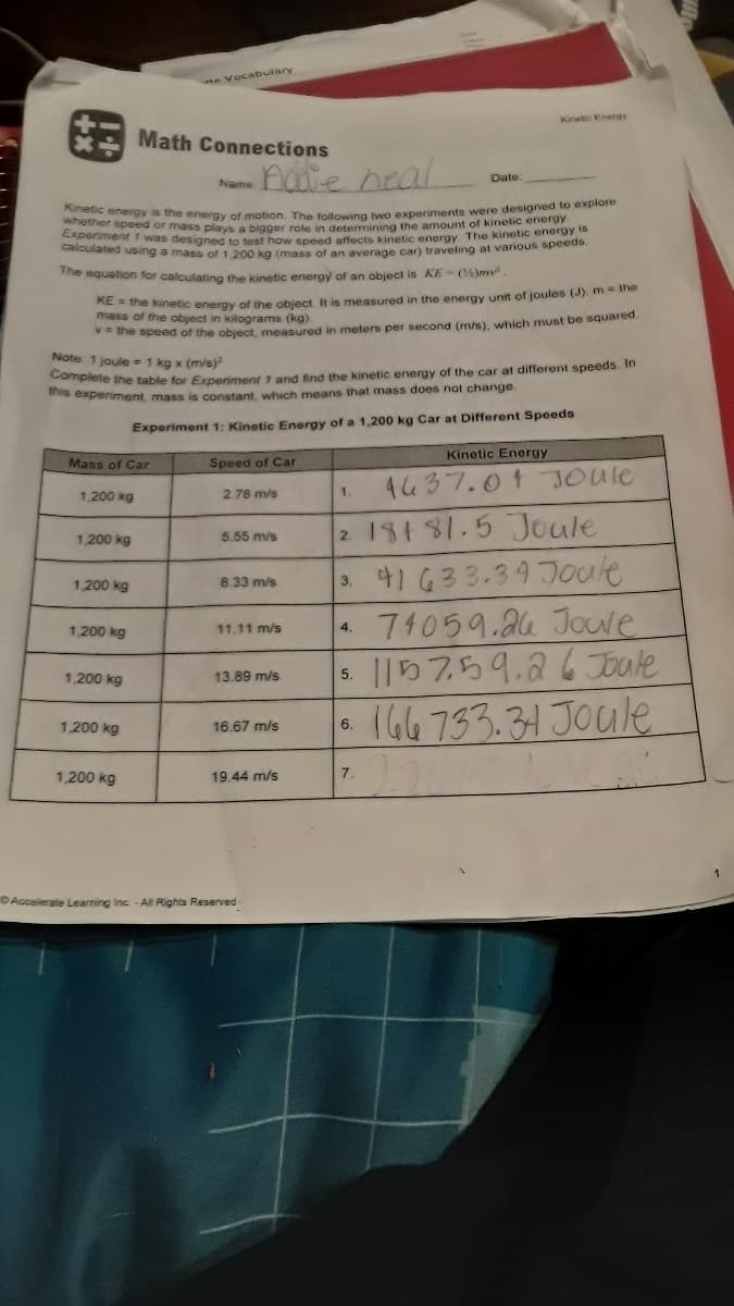Kinetic energy is the energy of motion. The following two experiments were designed to explore
Experiment 1 was designed to test how speed affects kinetic energy The kinetic energy is
calculated using a mass of 1,200 kg (mass of an average car) traveling at various speeds.
eVocabulary
Kinetio Energy
Math Connections
-natie neal
Date
Name
ether speed or mass plays a bigger role in determining the amount of kinelic energ
e equation for calculating the kinetic energy of an object is KE- ()m
mesa kinetic energy of the object. It is measured in the energy unit of joules (J). m the
mass of the object in kilograms (kg)
he speed of the object, measured in meters per second (m/s), which must be squared
Note 1 joule = 1 kg x (m/s)
plete the table for Experiment 1 and find the kinetic energy of the car at different speeds. In
s experiment, mass is constant, which means that mass does not change.
Experiment 1: Kinetic Energy of a 1,200 kg Car at Different Speeds
Kinetic Energy
Mass of Car
Speed of Car
4437.01 JOUle
1,200 kg
2.78 m/s
1.
2 18181.5 Joule
3. 41 G33.39 Joule
74059.24 Jouwe
115759.267Toate
166 733.31 JOule
1,200 kg
5.65 m/s
1,200 kg
8.33 m/s
1,200 kg
11.11 m/s
4.
1,200 kg
13.89 m/s
5.
1,200 kg
16.67 m/s
6.
1,200 kg
19.44 m/s
7.
Accelerate Learning Inc -All Rights Reserved
