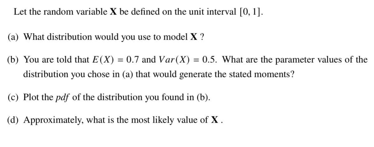 Let the random variable X be defined on the unit interval [0, 1].
(a) What distribution would you use to model X ?
(b) You are told that E(X) = 0.7 and Var(X) = 0.5. What are the parameter values of the
%3D
distribution you chose in (a) that would generate the stated moments?
(c) Plot the pdf of the distribution you found in (b).
(d) Approximately, what is the most likely value of X.
