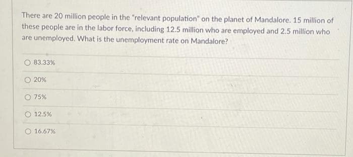 There are 20 million people in the "relevant population" on the planet of Mandalore. 15 million of
these people are in the labor force, including 12.5 million who are employed and 2.5 million who
are unemployed. What is the unemployment rate on Mandalore?
83.33%
O 20%
O 75%
O 12.5%
16.67%
