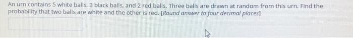 An urn contains 5 white balls, 3 black balls, and 2 red balls. Three balls are drawn at random from this urn. Find the
probability that two balls are white and the other is red. [Round answer to four decimal places]
