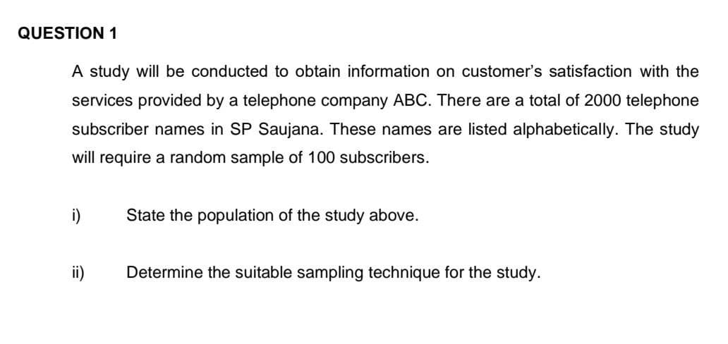 QUESTION 1
A study will be conducted to obtain information on customer's satisfaction with the
services provided by a telephone company ABC. There are a total of 2000 telephone
subscriber names in SP Saujana. These names are listed alphabetically. The study
will require a random sample of 100 subscribers.
i)
State the population of the study above.
ii)
Determine the suitable sampling technique for the study.

