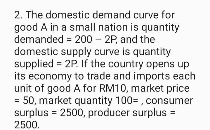 2. The domestic demand curve for
good A in a small nation is quantity
demanded = 200 - 2P, and the
domestic supply curve is quantity
supplied = 2P. If the country opens up
its economy to trade and imports each
unit of good A for RM10, market price
= 50, market quantity 100=, consumer
surplus = 2500, producer surplus =
2500.