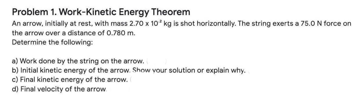 Problem 1. Work-Kinetic Energy Theorem
An arrow, initially at rest, with mass 2.70 x 1o2 kg is shot horizontally. The string exerts a 75.0 N force on
the arrow over a distance of 0.780 m.
Determine the following:
a) Work done by the string on the arrow.
b) Initial kinetic energy of the arrow. Show your solution or explain why.
c) Final kinetic energy of the arrow.
d) Final velocity of the arrow.
