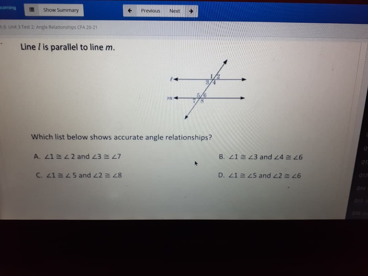earming
Show Summary
Previous
Next
->
h 8: Unit 3 Test 2: Angle Relationships CFA 20-21
Line / is parallel to line m.
3/4
5/6
8.
Which list below shows accurate angle relationships?
A. 41 42 and 43 L7
B. 21 = Z3 and 24
01.
C. 21 5 and 22 = 28
D. 41 45 and 22 26
013
014
015 g
016 o
