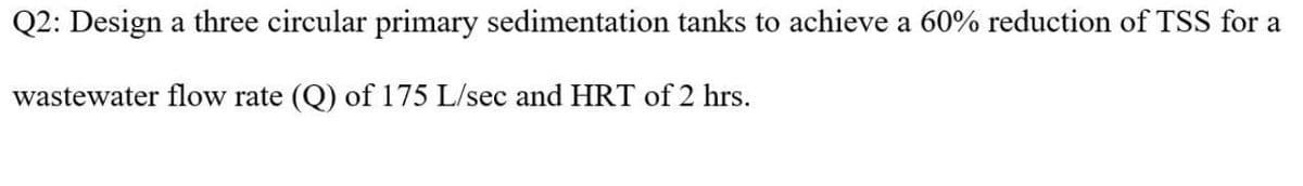 Q2: Design a three circular primary sedimentation tanks to achieve a 60% reduction of TSS for a
wastewater flow rate (Q) of 175 L/sec and HRT of 2 hrs.
