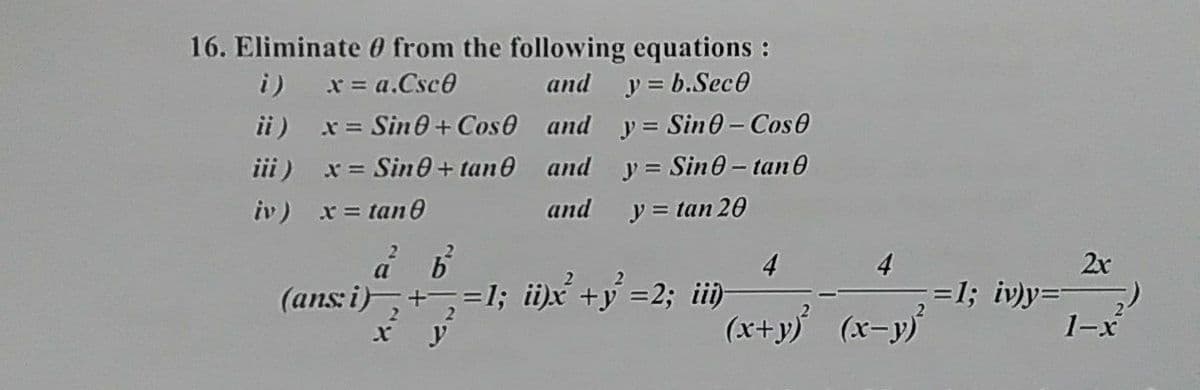 16. Eliminate 0 from the following equations :
and y = b.Sec0
ii) x= Sin0+ Cos0 and y= Sin0- Cos0
i) x= a.Csc0
iii) x= Sin0+ tan0 and y = Sin0- tan0
iv) x= tan0
and y = tan 20
4
2x
=1; iv)y=
1-x
a
4
(ans i),+
=1; ii)x +y =2; ii)
(x+y) (x-y)
2.
x y
