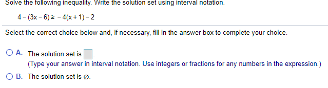 Solve the following inequality. Write the solution set using interval notation.
4- (3x- 6) 2 - 4(x+ 1)- 2
Select the correct choice below and, if necessary, fill in the answer box to complete your choice.
O A. The solution set is
(Type your answer in interval notation. Use integers or fractions for any numbers in the expression.)
O B. The solution set is ø.
