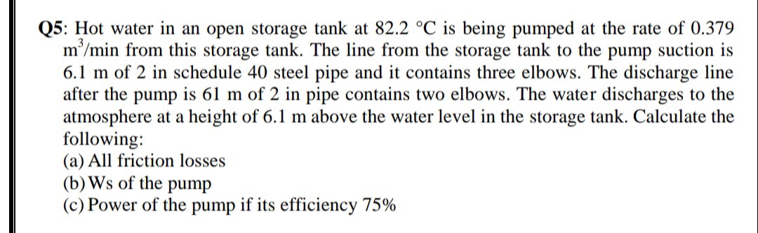 Q5: Hot water in an open storage tank at 82.2 °C is being pumped at the rate of 0.379
m'/min from this storage tank. The line from the storage tank to the pump suction is
6.1 m of 2 in schedule 40 steel pipe and it contains three elbows. The discharge line
after the pump is 61 m of 2 in pipe contains two elbows. The water discharges to the
atmosphere at a height of 6.1 m above the water level in the storage tank. Calculate the
following:
(a) All friction losses
(b) Ws of the pump
(c) Power of the pump if its efficiency 75%
