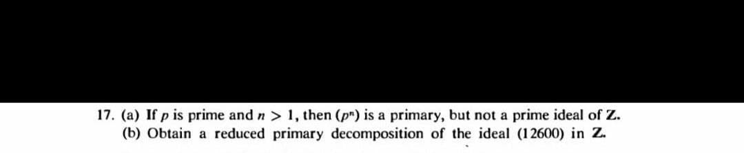 17. (a) If p is prime and n> 1, then (p") is a primary, but not a prime ideal of Z.
(b) Obtain a reduced primary decomposition of the ideal (12600) in Z.
