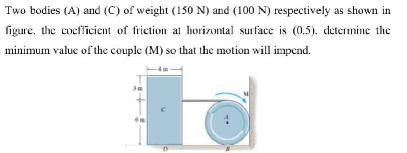 Two bodies (A) and (C) of weight (150 N) and (100 N) respectively as shown in
figure. the coefficient of friction at horizontal surface is (0.5). determine the
minimum value of the couple (M) so that the motion will impend.
3m

